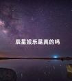 辰星娱乐是真的吗 三里屯辰星娱乐公司靠谱吗