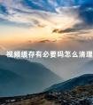 视频缓存有必要吗怎么清理 下载的视频删除后还会占内存吗