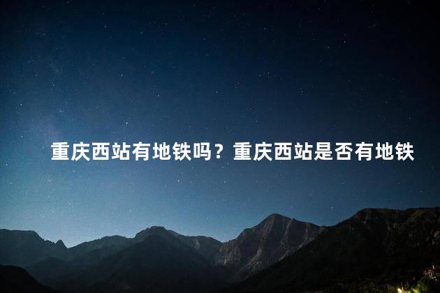 重庆西站有地铁吗？重庆西站是否有地铁服务