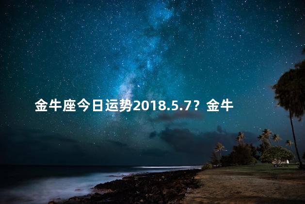 金牛座今日运势2018.5.7？金牛座今日运势5月7日：迎接好运的机会临近！